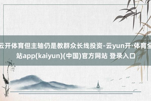 云开体育但主轴仍是教群众长线投资-云yun开·体育全站app(kaiyun)(中国)官方网站 登录入口