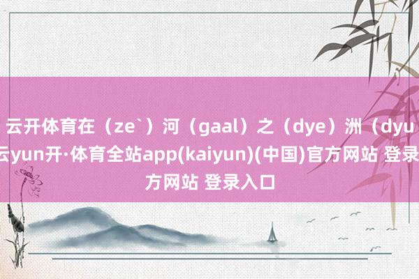 云开体育在（ze`）河（gaal）之（dye）洲（dyu）-云yun开·体育全站app(kaiyun)(中国)官方网站 登录入口